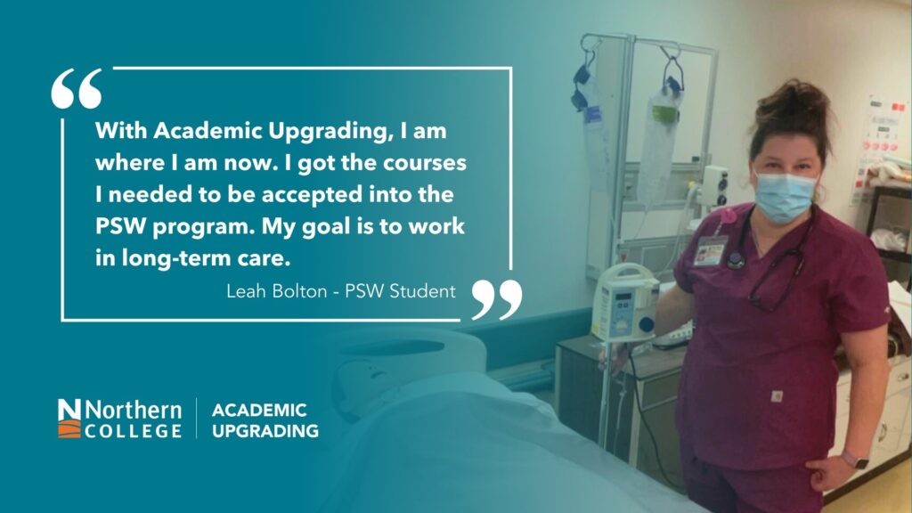 “With Academic Upgrading, I am where I am now. I got the courses I needed to be accepted into the PSW program. My long-term goal is to finish PSW and begin working in long-term care." Leah Bolten PSW Student Testimonial